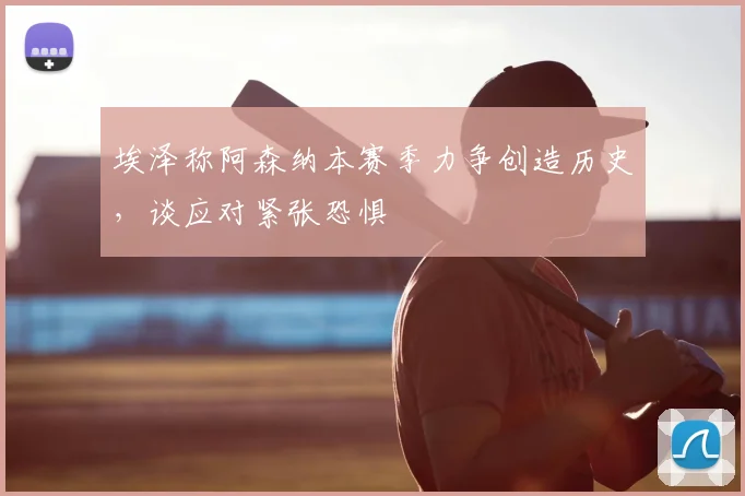 埃泽称阿森纳本赛季力争创造历史，谈应对紧张恐惧