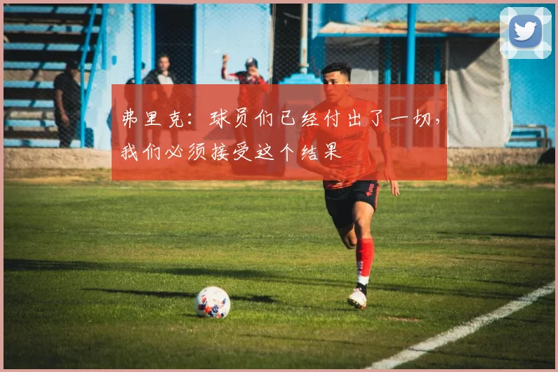 弗里克：球员们已经付出了一切，我们必须接受这个结果