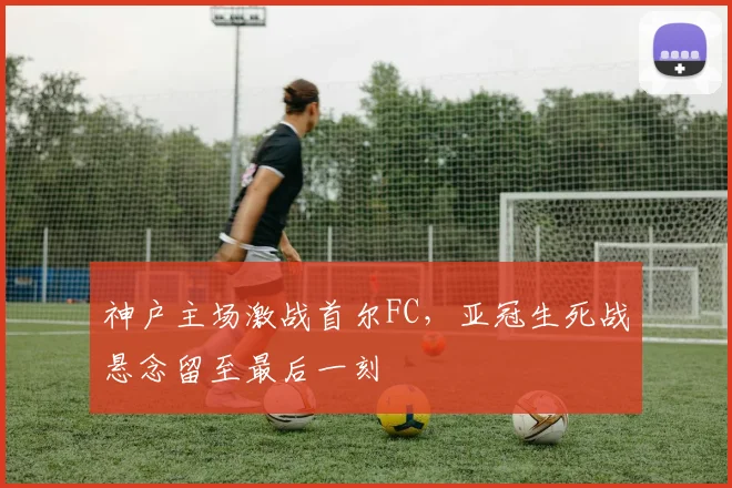 神户主场激战首尔FC，亚冠生死战悬念留至最后一刻