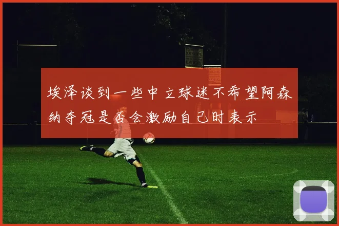 埃泽谈到一些中立球迷不希望阿森纳夺冠是否会激励自己时表示