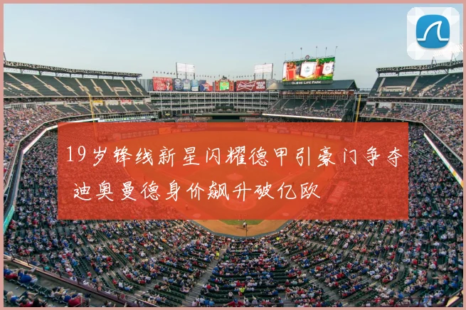 19岁锋线新星闪耀德甲引豪门争夺 迪奥曼德身价飙升破亿欧
