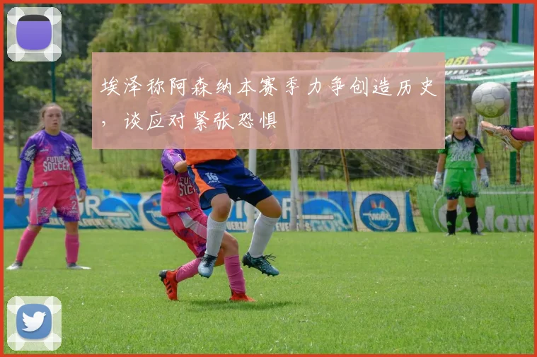 埃泽称阿森纳本赛季力争创造历史，谈应对紧张恐惧