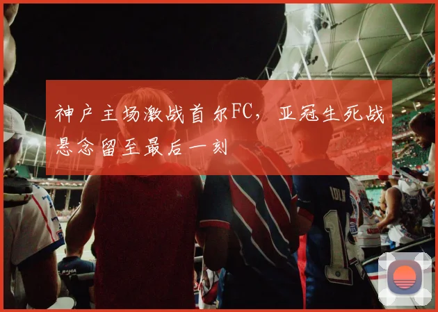 神户主场激战首尔FC，亚冠生死战悬念留至最后一刻