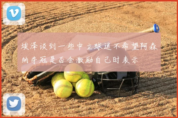 埃泽谈到一些中立球迷不希望阿森纳夺冠是否会激励自己时表示