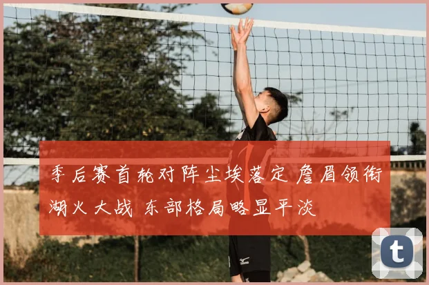 季后赛首轮对阵尘埃落定 詹眉领衔湖火大战 东部格局略显平淡