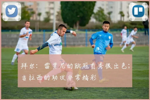 拜尔：雷贾尼的欧冠首秀很出色；吉拉西的助攻非常精彩