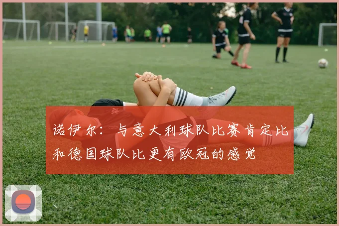 诺伊尔：与意大利球队比赛肯定比和德国球队比更有欧冠的感觉