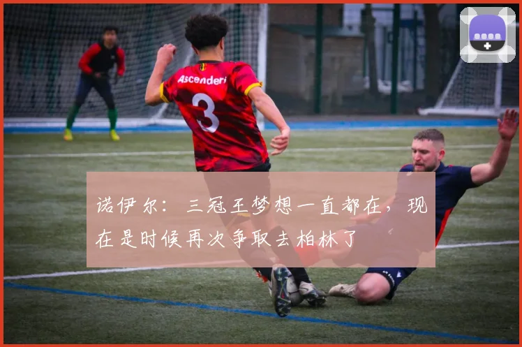 诺伊尔：三冠王梦想一直都在，现在是时候再次争取去柏林了