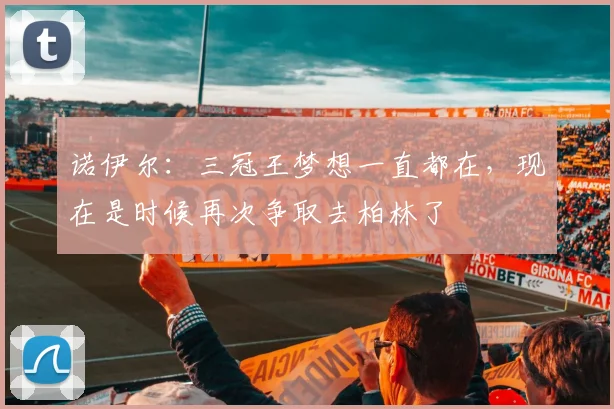 诺伊尔：三冠王梦想一直都在，现在是时候再次争取去柏林了