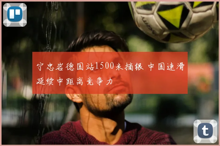 宁忠岩德国站1500米摘银 中国速滑延续中距离竞争力