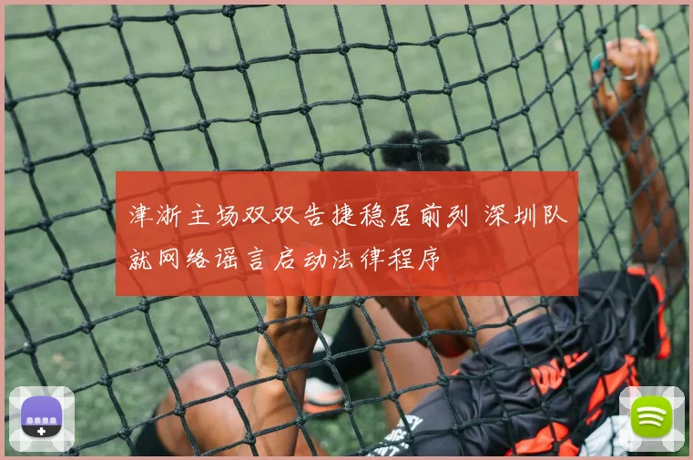 津浙主场双双告捷稳居前列 深圳队就网络谣言启动法律程序