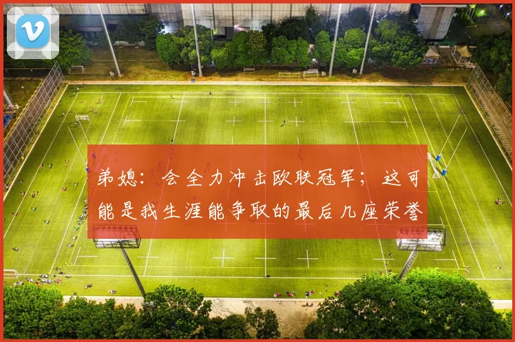 弟媳：会全力冲击欧联冠军；这可能是我生涯能争取的最后几座荣誉