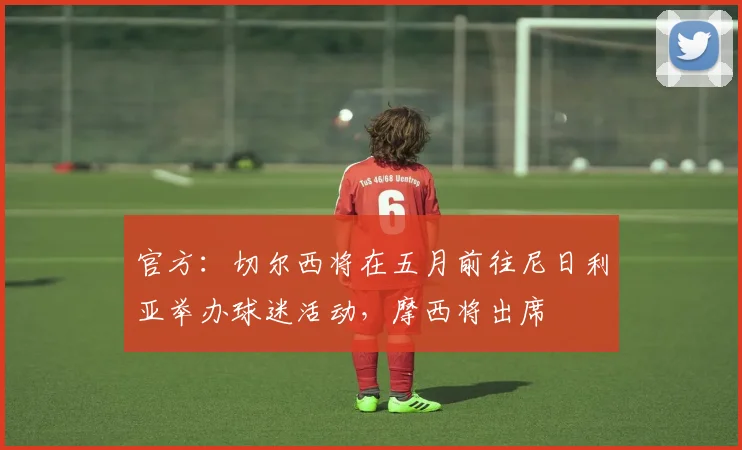 官方：切尔西将在五月前往尼日利亚举办球迷活动，摩西将出席