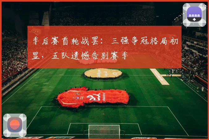 季后赛首轮战罢：三强争冠格局初显，五队遗憾告别赛季