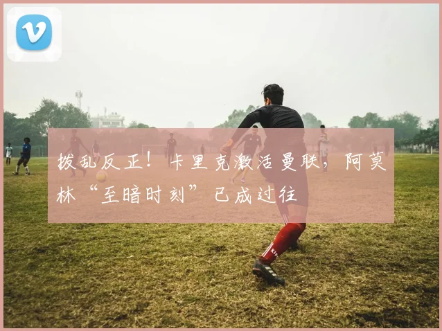 拨乱反正！卡里克激活曼联，阿莫林“至暗时刻”已成过往