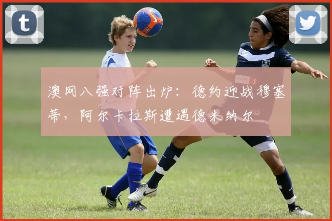 澳网八强对阵出炉：德约迎战穆塞蒂，阿尔卡拉斯遭遇德米纳尔