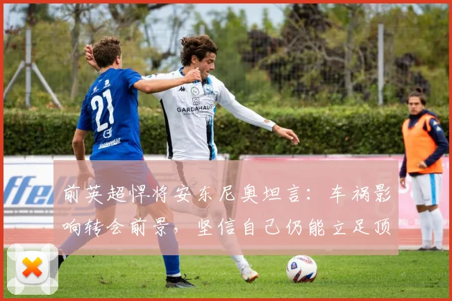 前英超悍将安东尼奥坦言：车祸影响转会前景，坚信自己仍能立足顶级联赛