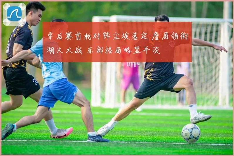 季后赛首轮对阵尘埃落定 詹眉领衔湖火大战 东部格局略显平淡