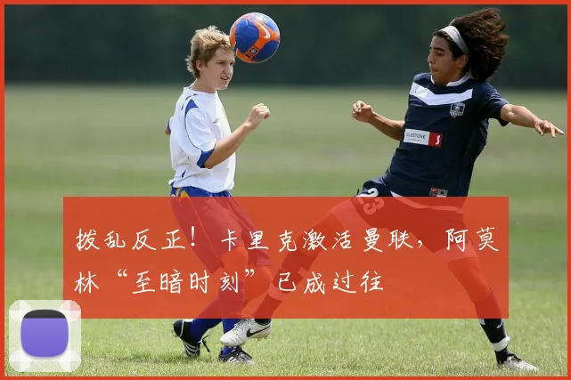 拨乱反正！卡里克激活曼联，阿莫林“至暗时刻”已成过往