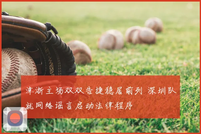 津浙主场双双告捷稳居前列 深圳队就网络谣言启动法律程序