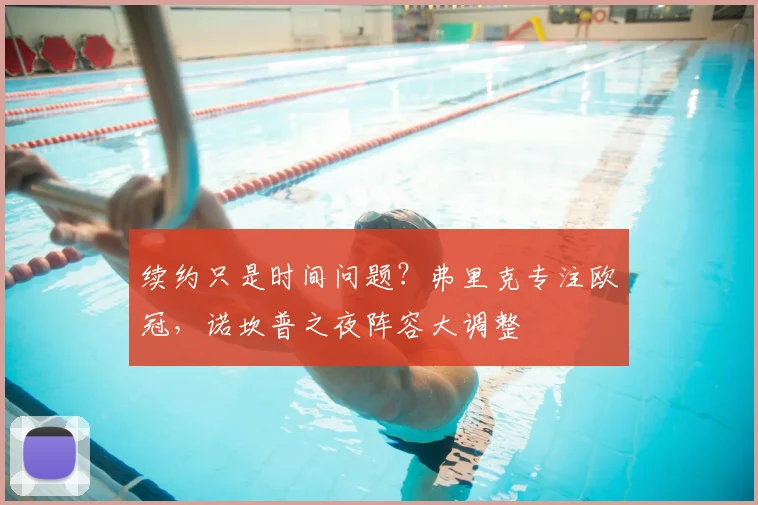 续约只是时间问题？弗里克专注欧冠，诺坎普之夜阵容大调整